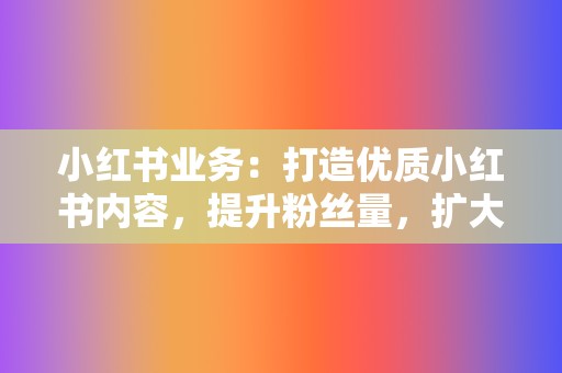 小红书业务：打造优质小红书内容，提升粉丝量，扩大品牌影响力