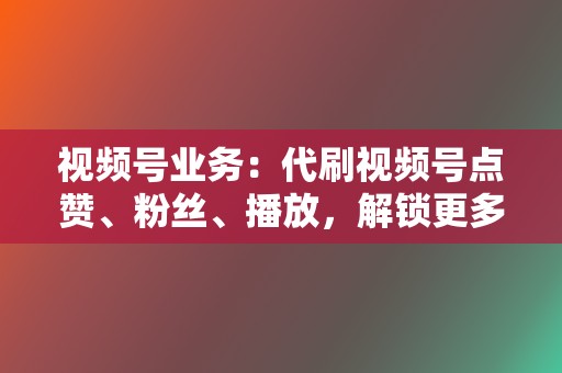 视频号业务：代刷视频号点赞、粉丝、播放，解锁更多流量，扩大账号影响力