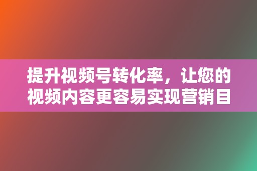 提升视频号转化率，让您的视频内容更容易实现营销目的。