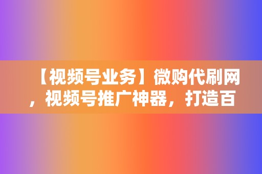 【视频号业务】微购代刷网，视频号推广神器，打造百万粉丝