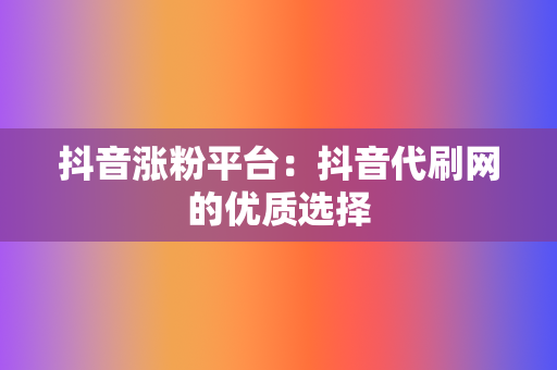 抖音涨粉平台：抖音代刷网的优质选择