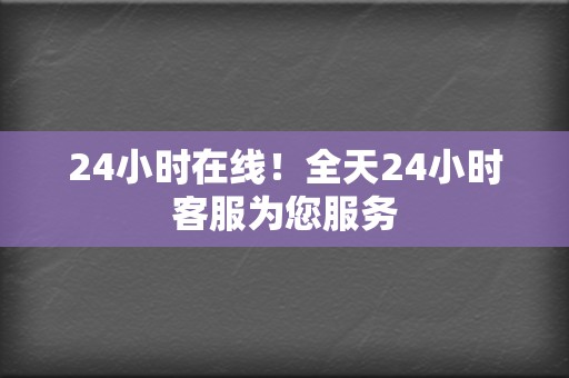 24小时在线！全天24小时客服为您服务