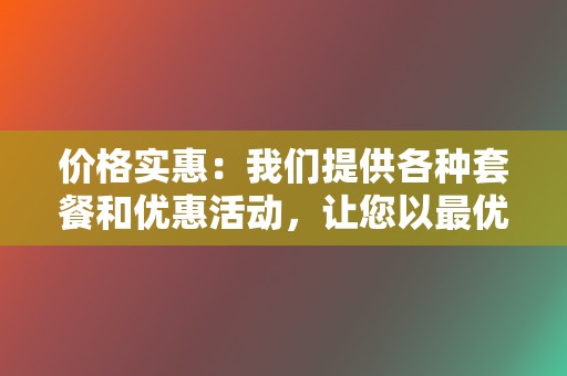 价格实惠：我们提供各种套餐和优惠活动，让您以最优惠的价格获得最佳服务。