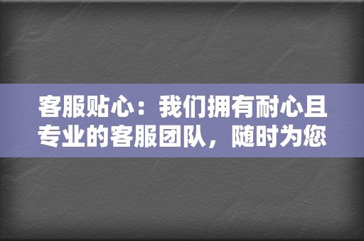 客服贴心：我们拥有耐心且专业的客服团队，随时为您解答问题并提供支持。