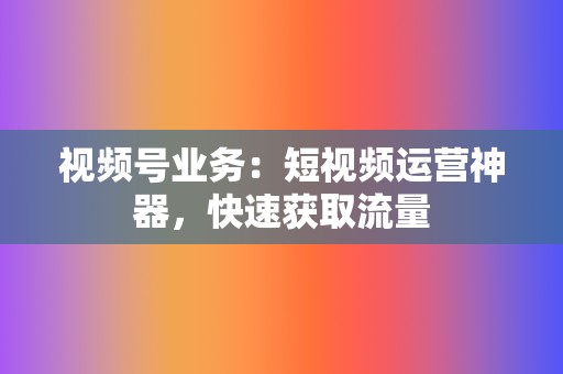 视频号业务：短视频运营神器，快速获取流量  第2张