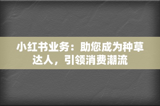 小红书业务：助您成为种草达人，引领消费潮流  第2张