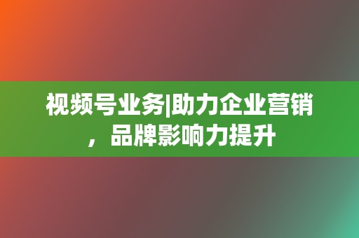 视频号业务|助力企业营销，品牌影响力提升