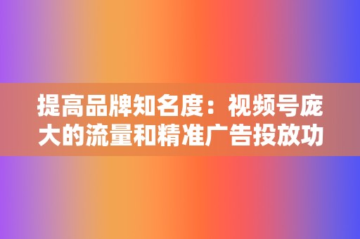 提高品牌知名度：视频号庞大的流量和精准广告投放功能，帮助企业扩大品牌影响范围，提升品牌知名度。