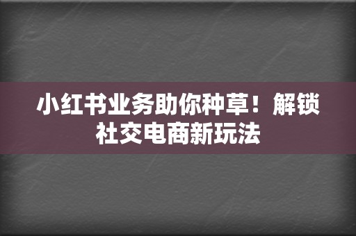 小红书业务助你种草！解锁社交电商新玩法