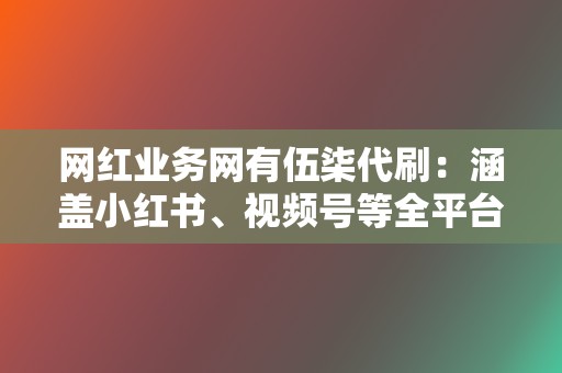 网红业务网有伍柒代刷：涵盖小红书、视频号等全平台业务