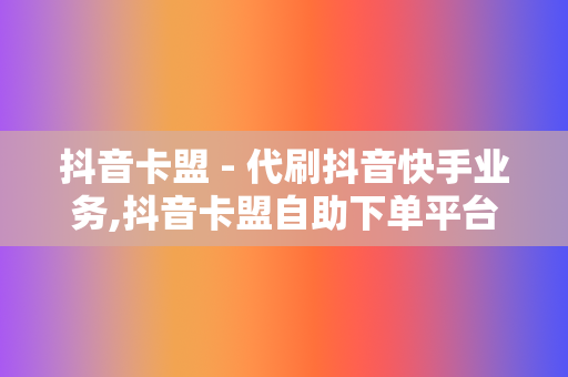 抖音卡盟 - 代刷抖音快手业务,抖音卡盟自助下单平台网站