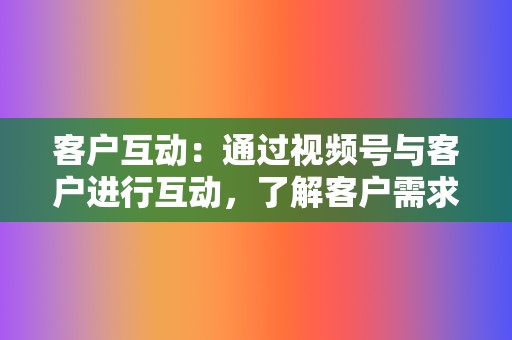 客户互动：通过视频号与客户进行互动，了解客户需求，收集反馈，提升客户满意度。