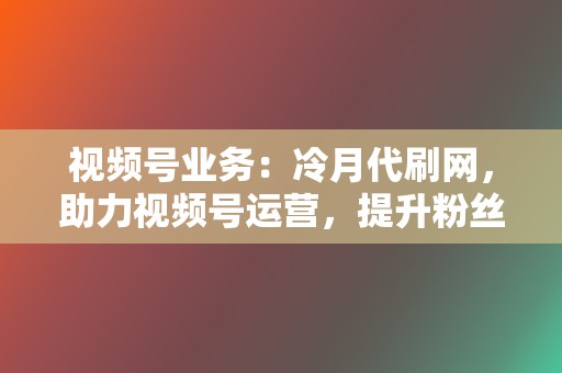 视频号业务：冷月代刷网，助力视频号运营，提升粉丝量和互动率