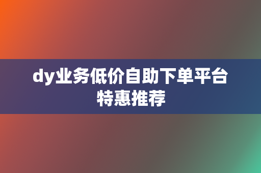 dy业务低价自助下单平台特惠推荐