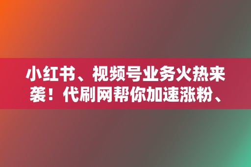 小红书、视频号业务火热来袭！代刷网帮你加速涨粉、变现