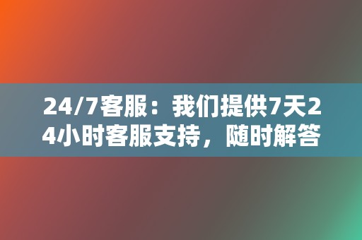 24/7客服：我们提供7天24小时客服支持，随时解答您的疑问，解决您的问题。