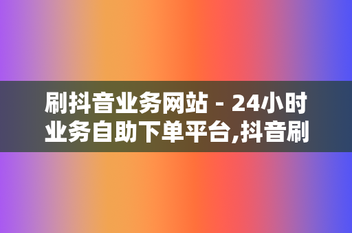 刷抖音业务网站 - 24小时业务自助下单平台,抖音刷粉网站推广