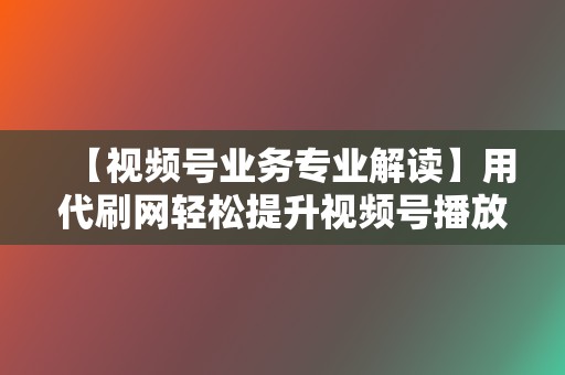 【视频号业务专业解读】用代刷网轻松提升视频号播放量、点赞量