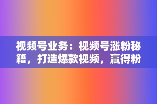 视频号业务：视频号涨粉秘籍，打造爆款视频，赢得粉丝青睐