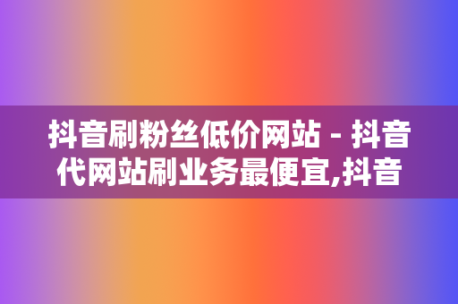 抖音刷粉丝低价网站 - 抖音代网站刷业务最便宜,抖音24小时自助在线下单平台