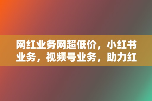 网红业务网超低价，小红书业务，视频号业务，助力红人之路