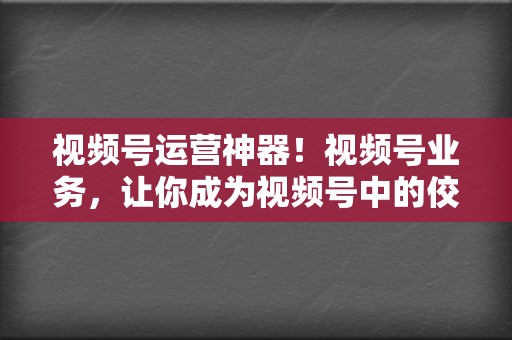 视频号运营神器！视频号业务，让你成为视频号中的佼佼者！