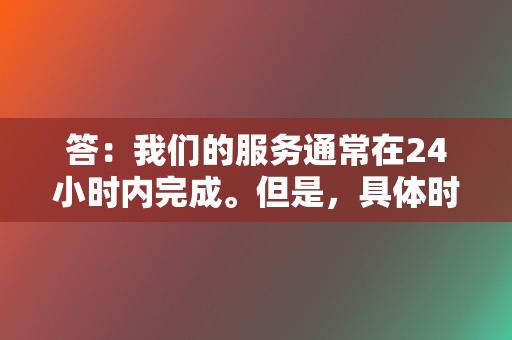 答：我们的服务通常在24小时内完成。但是，具体时间可能会因所选服务和数量而异。