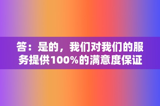 答：是的，我们对我们的服务提供100%的满意度保证。如果您对我们的服务不满意，我们将全额退款。