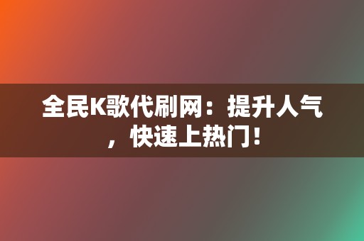 全民K歌代刷网：提升人气，快速上热门！