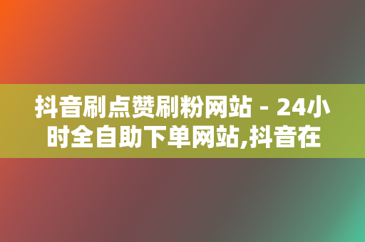 抖音刷点赞刷粉网站 - 24小时全自助下单网站,抖音在线刷业务平台