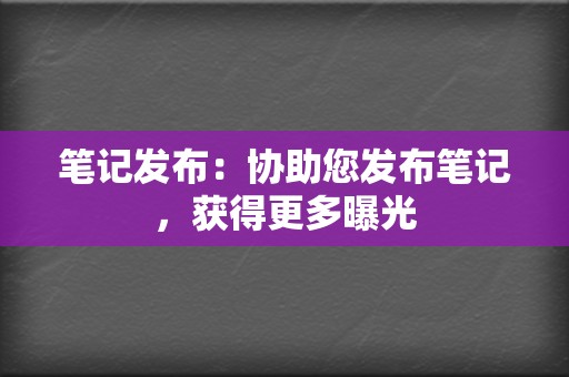 笔记发布：协助您发布笔记，获得更多曝光