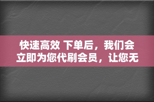 快速高效 下单后，我们会立即为您代刷会员，让您无需等待即可享受会员特权。