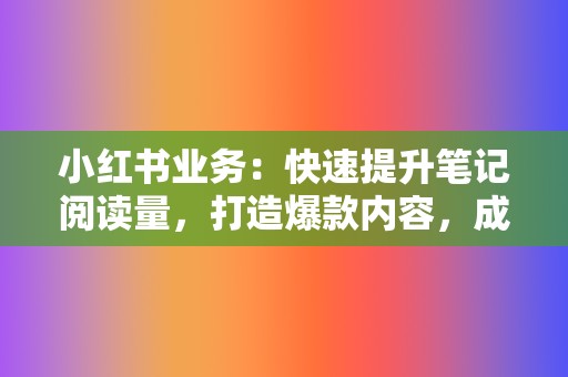 小红书业务：快速提升笔记阅读量，打造爆款内容，成为种草达人