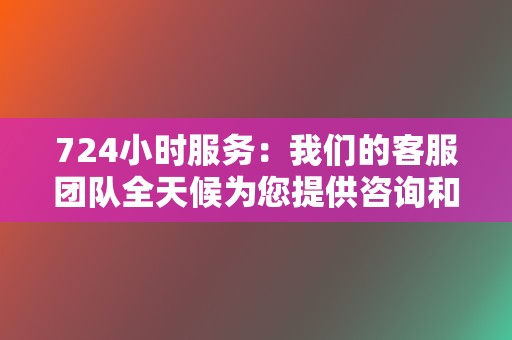 724小时服务：我们的客服团队全天候为您提供咨询和支持服务，解决您的任何问题。