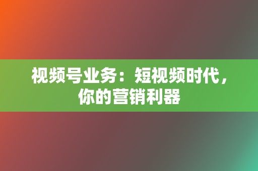 视频号业务：短视频时代，你的营销利器