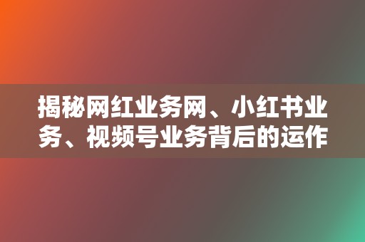 揭秘网红业务网、小红书业务、视频号业务背后的运作模式