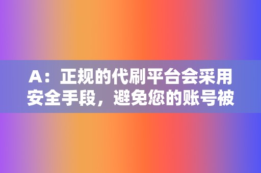 A：正规的代刷平台会采用安全手段，避免您的账号被封号。但如果您购买了不专业的代刷服务，存在一定风险。