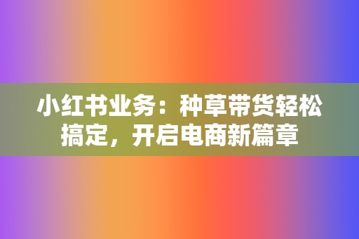 小红书业务：种草带货轻松搞定，开启电商新篇章