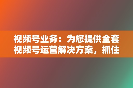 视频号业务：为您提供全套视频号运营解决方案，抓住视频营销风口  第2张