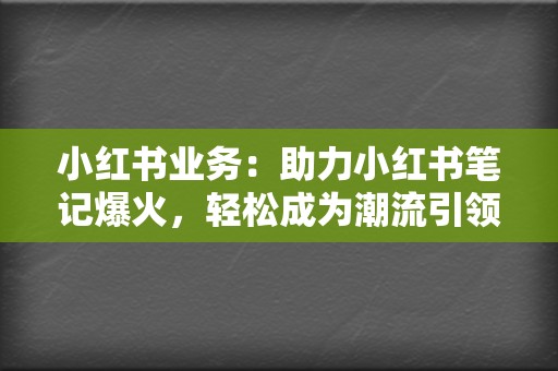 小红书业务：助力小红书笔记爆火，轻松成为潮流引领者