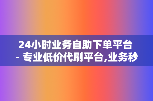 24小时业务自助下单平台 - 专业低价代刷平台,业务秒刷自助下单代刷