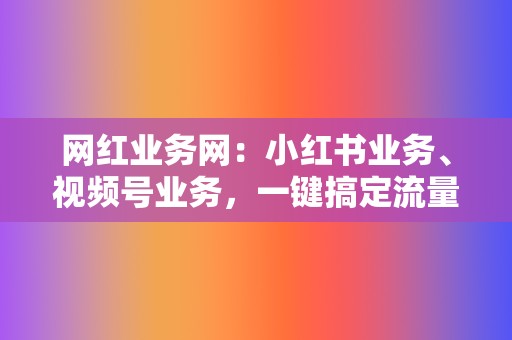 网红业务网：小红书业务、视频号业务，一键搞定流量变现