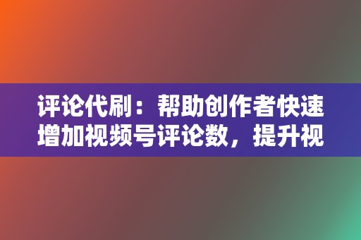 评论代刷：帮助创作者快速增加视频号评论数，提升视频互动率