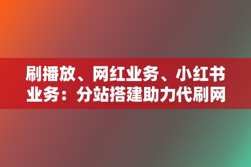 刷播放、网红业务、小红书业务：分站搭建助力代刷网多渠道变现