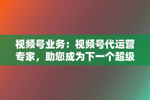 视频号业务：视频号代运营专家，助您成为下一个超级大V！