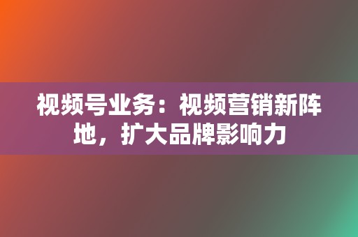 视频号业务：视频营销新阵地，扩大品牌影响力