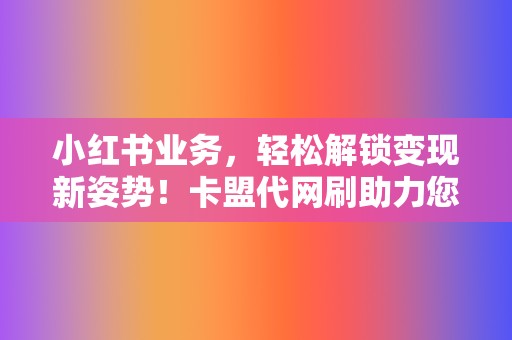 小红书业务，轻松解锁变现新姿势！卡盟代网刷助力您的创作之旅