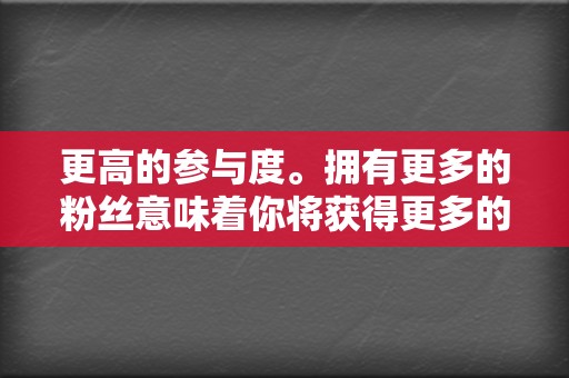 更高的参与度。拥有更多的粉丝意味着你将获得更多的评论、分享和点赞。这种参与度将有助于提高你的品牌知名度并建立品牌忠诚度。