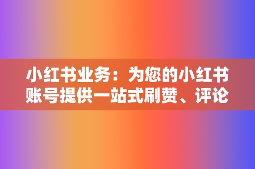 小红书业务：为您的小红书账号提供一站式刷赞、评论、收藏等服务，让您的内容脱颖而出，成为小红书红人！