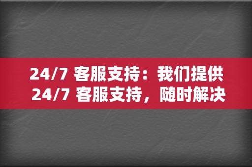 24/7 客服支持：我们提供 24/7 客服支持，随时解决您的问题。